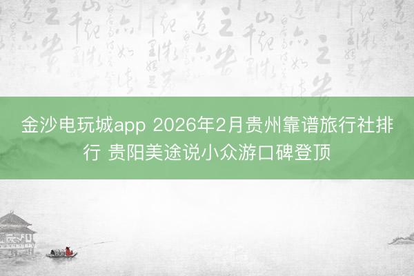 金沙电玩城app 2026年2月贵州靠谱旅行社排行 贵阳美途说小众游口碑登顶