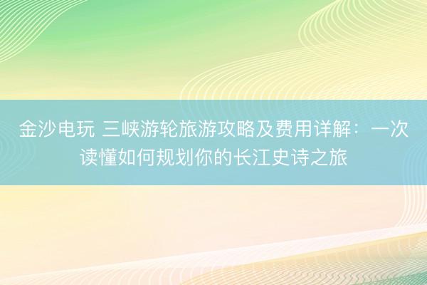 金沙电玩 三峡游轮旅游攻略及费用详解：一次读懂如何规划你的长江史诗之旅