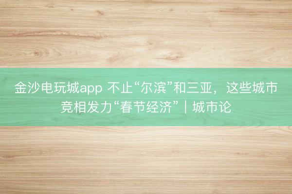 金沙电玩城app 不止“尔滨”和三亚，这些城市竞相发力“春节经济”｜城市论
