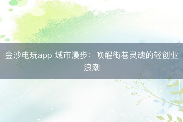 金沙电玩app 城市漫步：唤醒街巷灵魂的轻创业浪潮