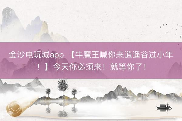 金沙电玩城app 【牛魔王喊你来逍遥谷过小年！】今天你必须来！就等你了！