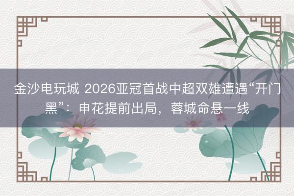 金沙电玩城 2026亚冠首战中超双雄遭遇“开门黑”：申花提前出局，蓉城命悬一线