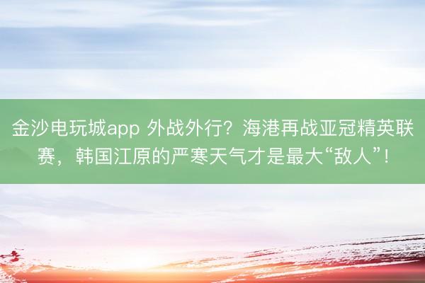 金沙电玩城app 外战外行？海港再战亚冠精英联赛，韩国江原的严寒天气才是最大“敌人”！