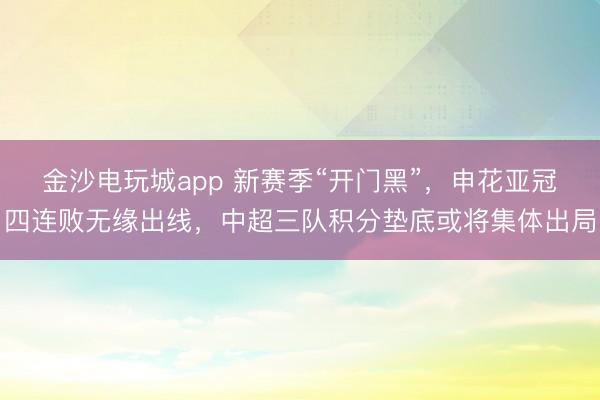 金沙电玩城app 新赛季“开门黑”，申花亚冠四连败无缘出线，中超三队积分垫底或将集体出局