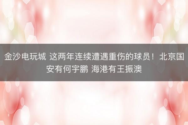 金沙电玩城 这两年连续遭遇重伤的球员！北京国安有何宇鹏 海港有王振澳