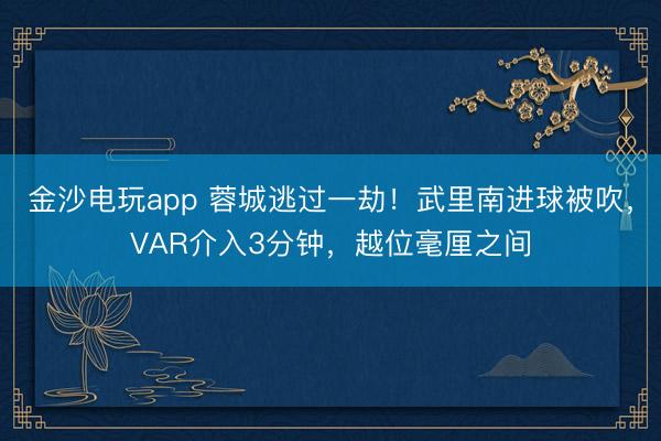 金沙电玩app 蓉城逃过一劫！武里南进球被吹，VAR介入3分钟，越位毫厘之间