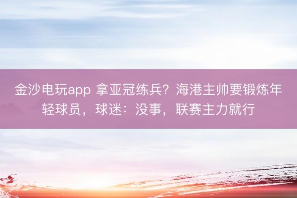 金沙电玩app 拿亚冠练兵？海港主帅要锻炼年轻球员，球迷：没事，联赛主力就行
