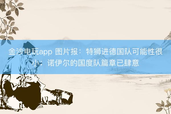 金沙电玩app 图片报：特狮进德国队可能性很小；诺伊尔的国度队篇章已肆意