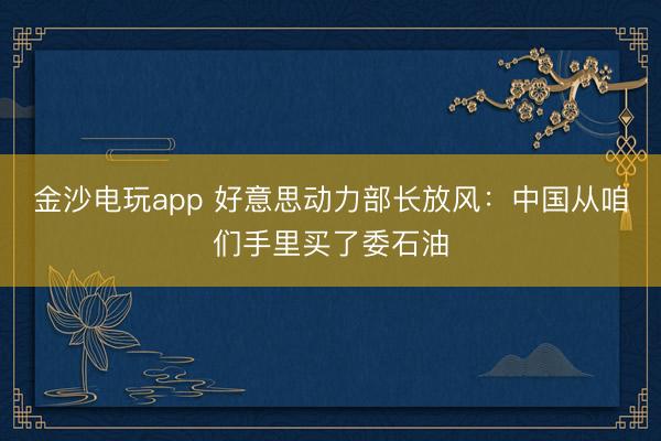 金沙电玩app 好意思动力部长放风:中国从咱们手里买了委石油