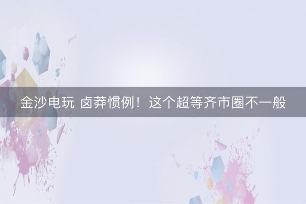 金沙电玩 卤莽惯例！这个超等齐市圈不一般