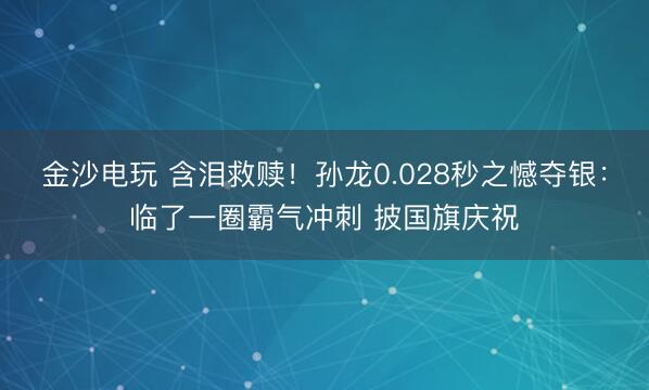 金沙电玩 含泪救赎！孙龙0.028秒之憾夺银：临了一圈霸气冲刺 披国旗庆祝