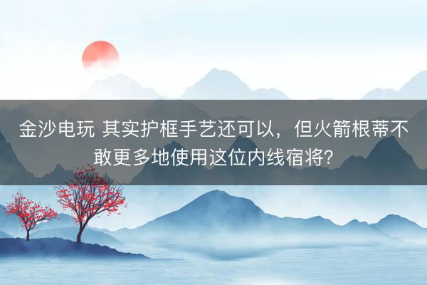 金沙电玩 其实护框手艺还可以,但火箭根蒂不敢更多地使用这位内线宿将?