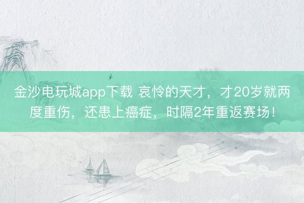 金沙电玩城app下载 哀怜的天才,才20岁就两度重伤,还患上癌症,时隔2年重返赛场!
