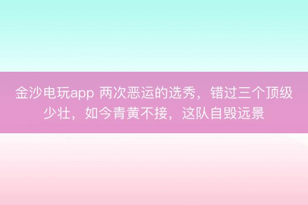 金沙电玩app 两次恶运的选秀，错过三个顶级少壮，如今青黄不接，这队自毁远景