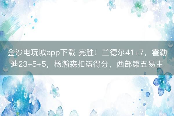 金沙电玩城app下载 完胜!兰德尔41+7,霍勒迪23+5+5,杨瀚森扣篮得分,西部第五易主