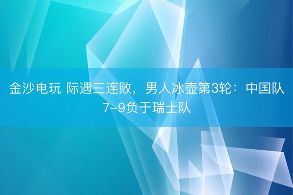 金沙电玩 际遇三连败，男人冰壶第3轮：中国队7-9负于瑞士队