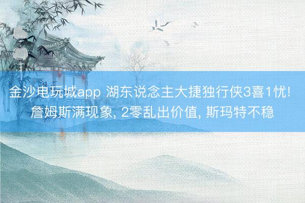 金沙电玩城app 湖东说念主大捷独行侠3喜1忧! 詹姆斯满现象， 2零乱出价值， 斯玛特不稳