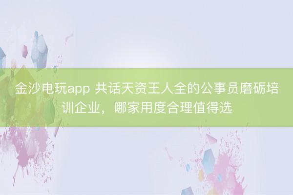 金沙电玩app 共话天资王人全的公事员磨砺培训企业，哪家用度合理值得选