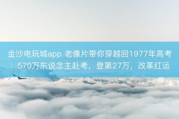 金沙电玩城app 老像片带你穿越回1977年高考：570万东说念主赴考，登第27万，改革红运