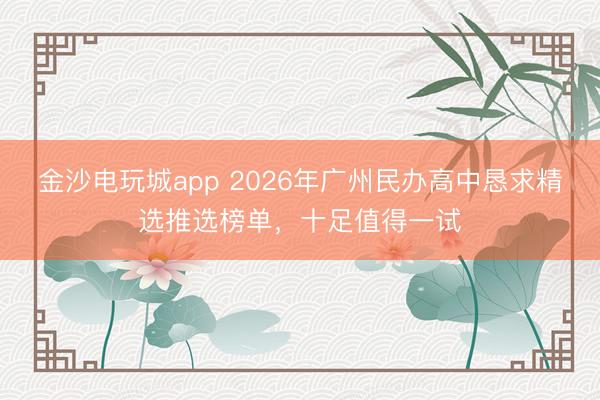 金沙电玩城app 2026年广州民办高中恳求精选推选榜单,十足值得一试