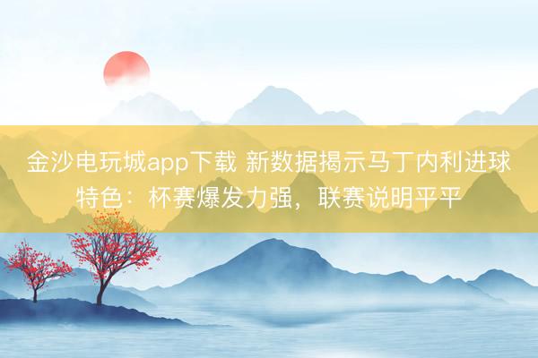 金沙电玩城app下载 新数据揭示马丁内利进球特色：杯赛爆发力强，联赛说明平平