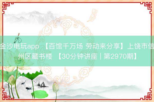 金沙电玩app 【百馆千万场 劳动来分享】上饶市信州区藏书楼 【30分钟讲座 | 第2970期】