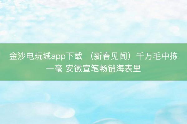 金沙电玩城app下载 (新春见闻)千万毛中拣一毫 安徽宣笔畅销海表里