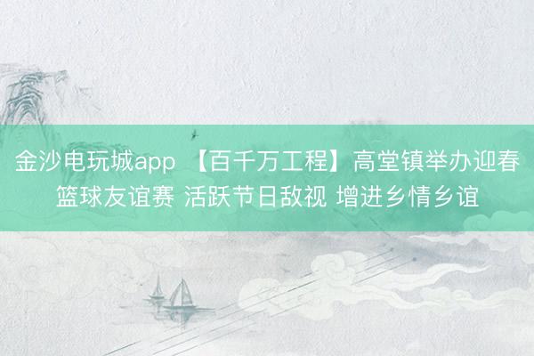 金沙电玩城app 【百千万工程】高堂镇举办迎春篮球友谊赛 活跃节日敌视 增进乡情乡谊