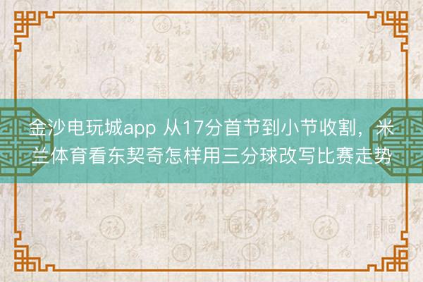 金沙电玩城app 从17分首节到小节收割,米兰体育看东契奇怎样用三分球改写比赛走势