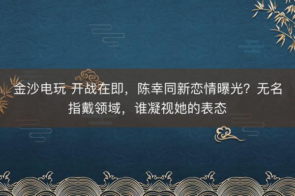 金沙电玩 开战在即,陈幸同新恋情曝光?无名指戴领域,谁凝视她的表态