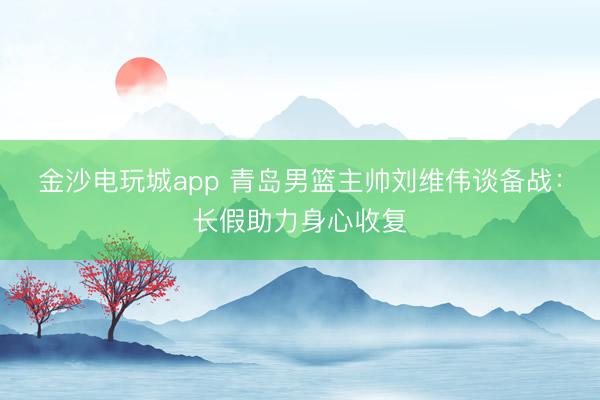金沙电玩城app 青岛男篮主帅刘维伟谈备战：长假助力身心收复