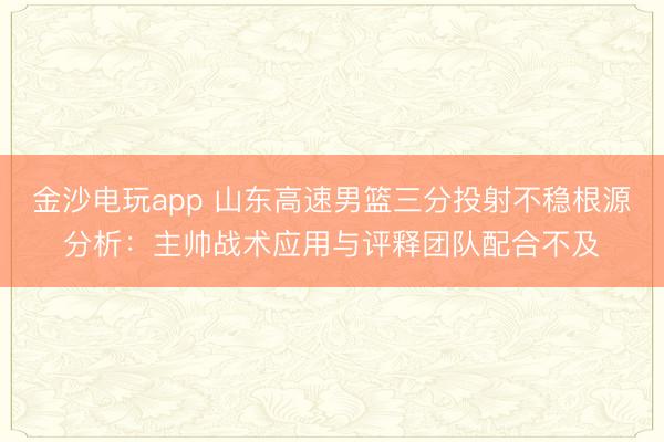 金沙电玩app 山东高速男篮三分投射不稳根源分析:主帅战术应用与评释团队配合不及