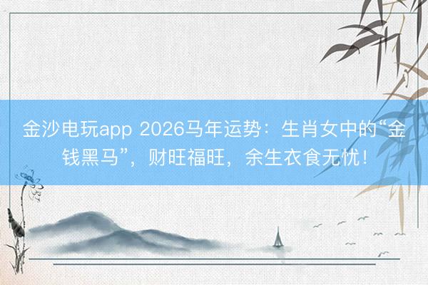 金沙电玩app 2026马年运势：生肖女中的“金钱黑马”，财旺福旺，余生衣食无忧！