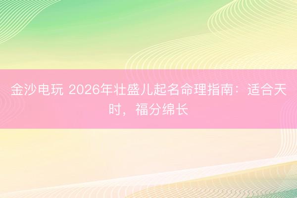 金沙电玩 2026年壮盛儿起名命理指南:适合天时,福分绵长
