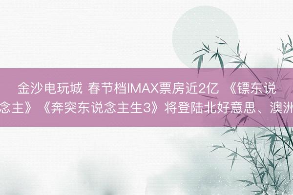 金沙电玩城 春节档IMAX票房近2亿 《镖东说念主》《奔突东说念主生3》将登陆北好意思、澳洲