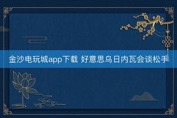 金沙电玩城app下载 好意思乌日内瓦会谈松手