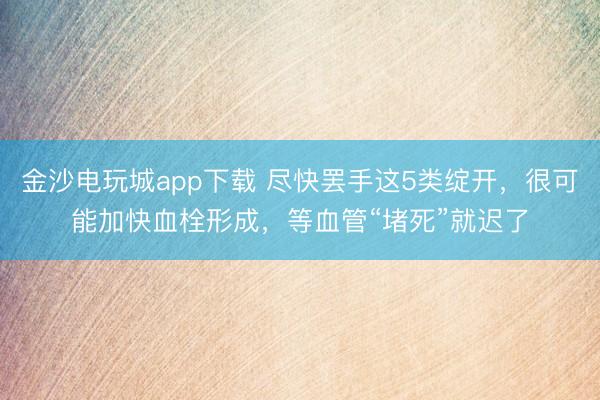 金沙电玩城app下载 尽快罢手这5类绽开,很可能加快血栓形成,等血管“堵死”就迟了