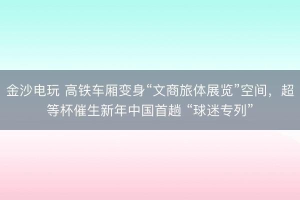金沙电玩 高铁车厢变身“文商旅体展览”空间，超等杯催生新年中国首趟 “球迷专列”