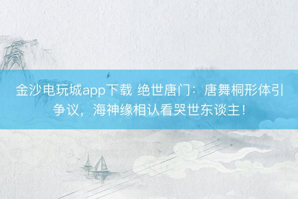 金沙电玩城app下载 绝世唐门:唐舞桐形体引争议,海神缘相认看哭世东谈主!