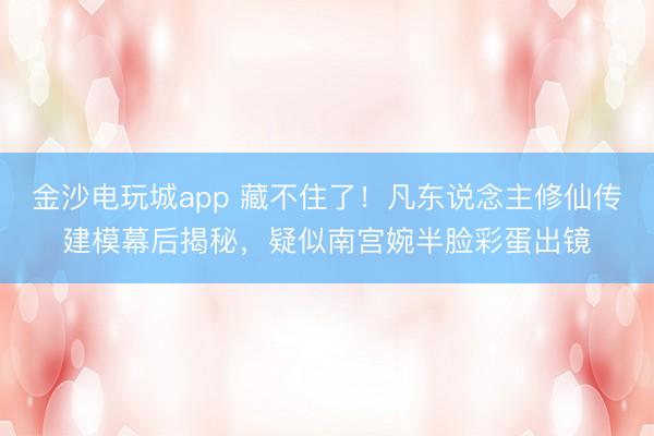 金沙电玩城app 藏不住了!凡东说念主修仙传建模幕后揭秘,疑似南宫婉半脸彩蛋出镜