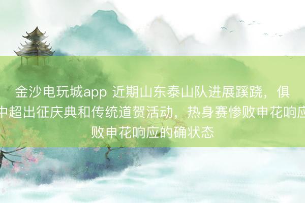 金沙电玩城app 近期山东泰山队进展蹊跷，俱乐部取消中超出征庆典和传统道贺活动，热身赛惨败申花响应的确状态