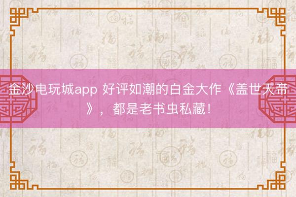 金沙电玩城app 好评如潮的白金大作《盖世天帝》，都是老书虫私藏！