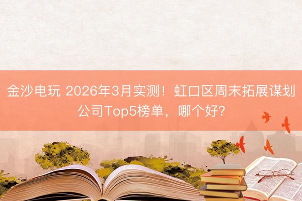 金沙电玩 2026年3月实测！虹口区周末拓展谋划公司Top5榜单，哪个好？