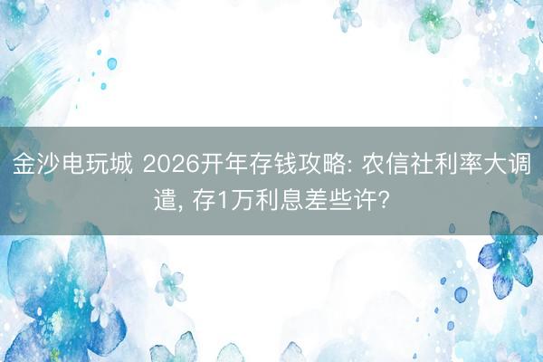 金沙电玩城 2026开年存钱攻略: 农信社利率大调遣, 存1万利息差些许?