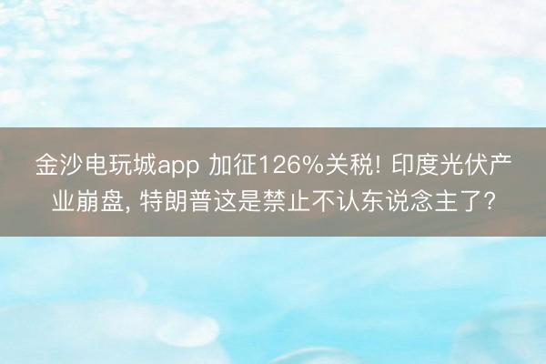 金沙电玩城app 加征126%关税! 印度光伏产业崩盘， 特朗普这是禁止不认东说念主了?